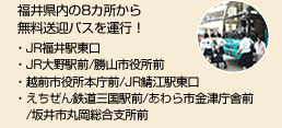 福井県内の8カ所から無料送迎バスを運行！・JR福井駅東口・JR大野駅前/勝山市役所前・仁愛大学/越前市役所本庁前/JR鯖江駅東口・えちぜん鉄道三国駅前/あわら市金津庁舎前/坂井市丸岡総合支所前