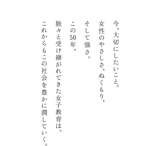 今、大切にしたいこと。女性のやさしさ、ぬくもり、そして強さ。この50年、脈々と受け継がれてきた女子教育は、これからもこの社会を豊かに潤していく。