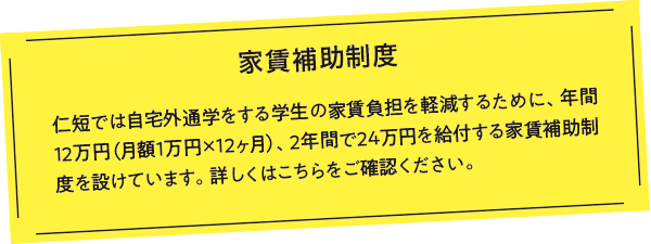 家賃補助制度 仁短では自宅外通学をする学生の家賃負担を軽減するために、年間12万円（月額1万円×12ヶ月）、2年間で24万円を給付する家賃補助制度を設けています。詳しくはこちらをご確認ください。