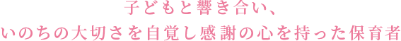 子どもと響き合い、いのちの大切さを自覚し感謝の心を持った保育者