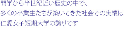 開学から半世紀近い歴史の中で、
多くの卒業生たちが築いてきた社会での実績は
仁愛女子短期大学の誇りです