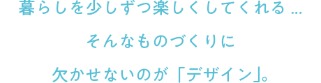 暮らしを少しずつ楽しくしてくれる...そんなものづくりに欠かせないのが「デザイン」。