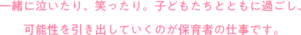 一緒に泣いたり、笑ったり。子どもたちとともに過ごし、可能性を引き出していくのが保育者の仕事です。