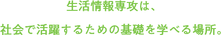 生活情報専攻は、社会で活躍するための基礎を学べる場所。