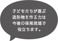 子どもたちが喜ぶ造形物を作る力は今後の保育現場で役立ちます。