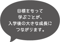 目標をもって学ぶことが、入学後の大きな成長につながります。